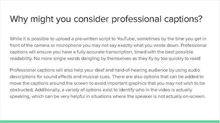 Why might you consider professional captions? While it is possible to upload a pre-written script to YouTube, sometimes by the time you get in front of the camera or microphone, you may not say exactly what you wrote down. Professional captions will ensure